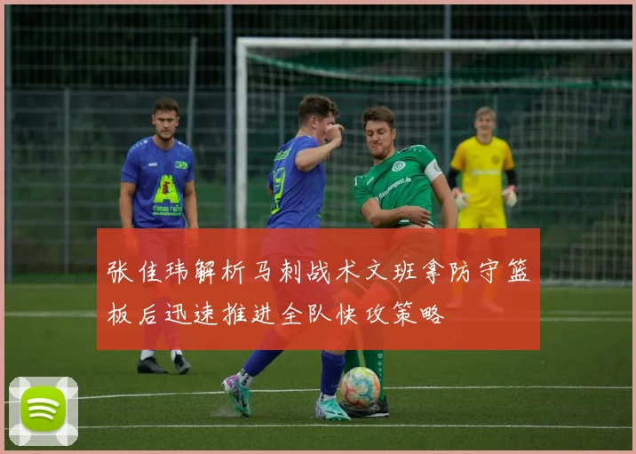 张佳玮解析马刺战术文班拿防守篮板后迅速推进全队快攻策略