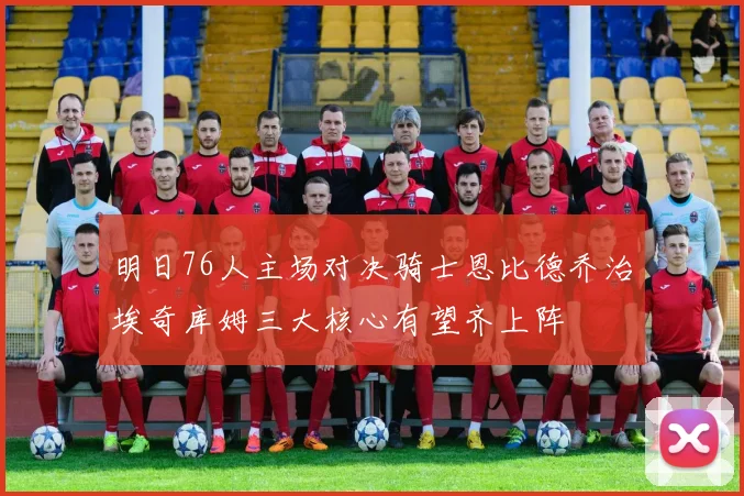 明日76人主场对决骑士恩比德乔治埃奇库姆三大核心有望齐上阵