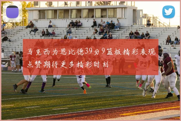 马克西为恩比德39分9篮板精彩表现点赞期待更多精彩时刻