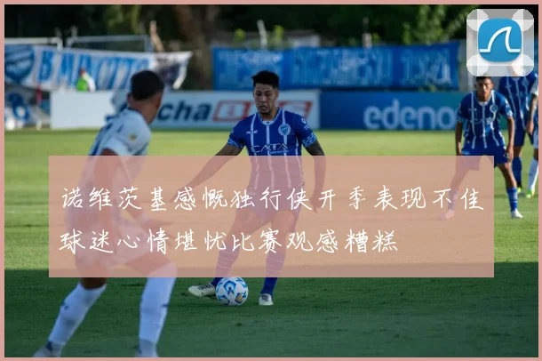 诺维茨基感慨独行侠开季表现不佳球迷心情堪忧比赛观感糟糕