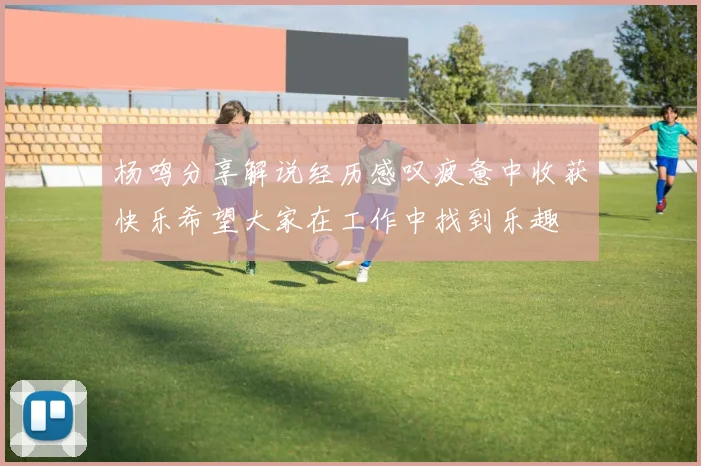 杨鸣分享解说经历感叹疲惫中收获快乐希望大家在工作中找到乐趣