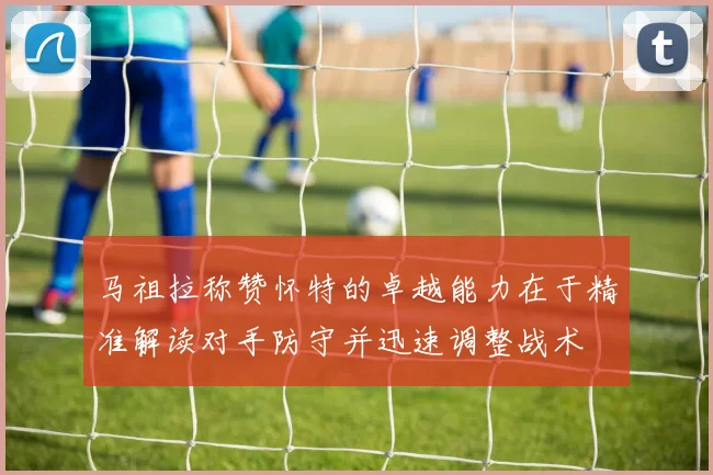 马祖拉称赞怀特的卓越能力在于精准解读对手防守并迅速调整战术