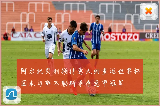 阿尔托贝利期待意大利重返世界杯国米与那不勒斯争夺意甲冠军