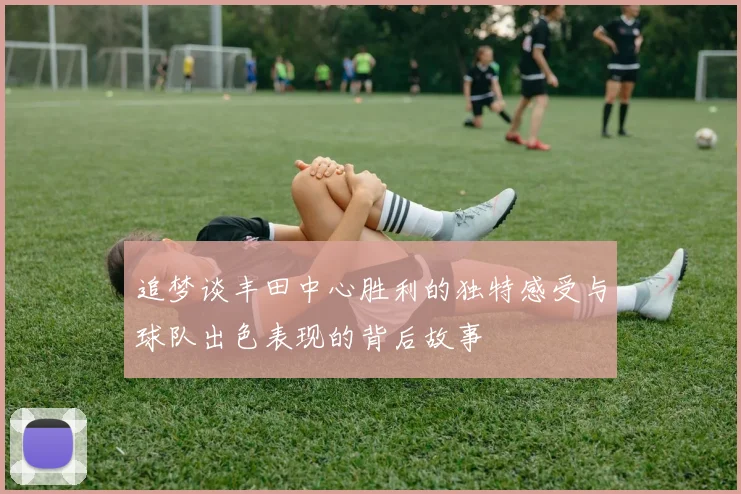 追梦谈丰田中心胜利的独特感受与球队出色表现的背后故事