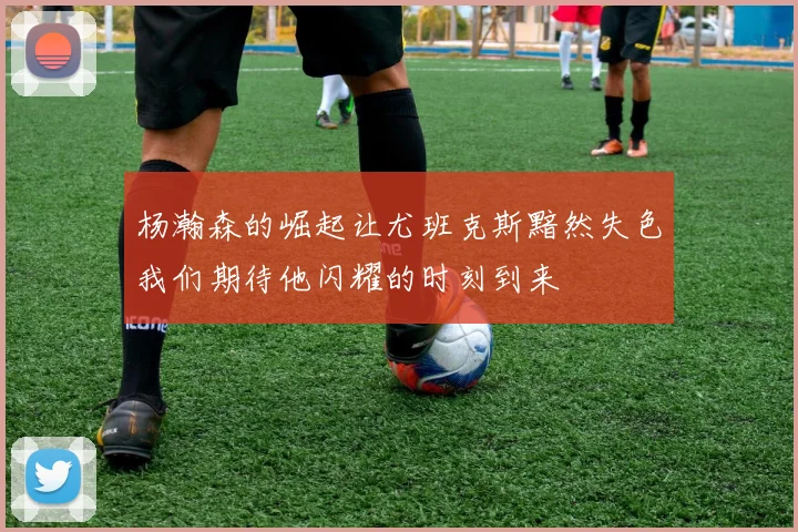 杨瀚森的崛起让尤班克斯黯然失色我们期待他闪耀的时刻到来