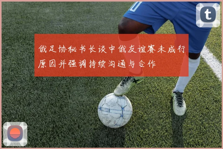俄足协秘书长谈中俄友谊赛未成行原因并强调持续沟通与合作