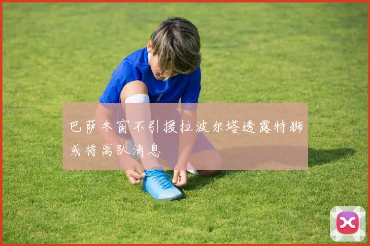 巴萨冬窗不引援拉波尔塔透露特狮或将离队消息