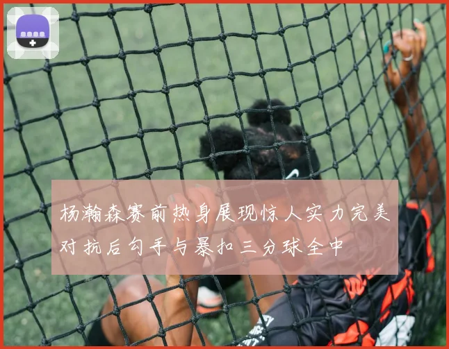 杨瀚森赛前热身展现惊人实力完美对抗后勾手与暴扣三分球全中