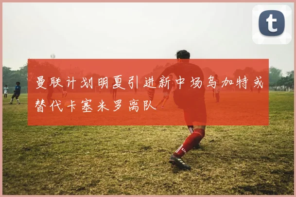 曼联计划明夏引进新中场乌加特或替代卡塞米罗离队