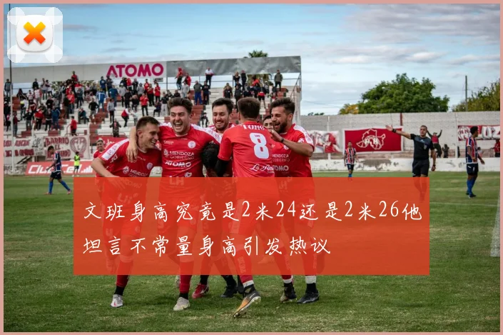 文班身高究竟是2米24还是2米26他坦言不常量身高引发热议