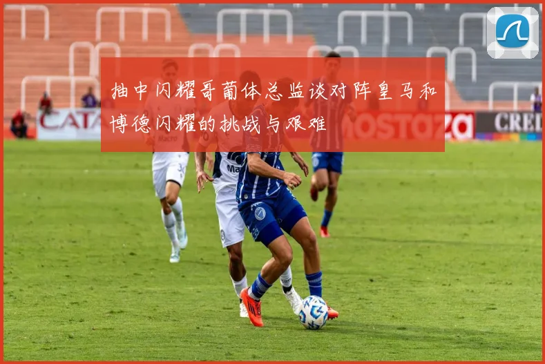 抽中闪耀哥葡体总监谈对阵皇马和博德闪耀的挑战与艰难