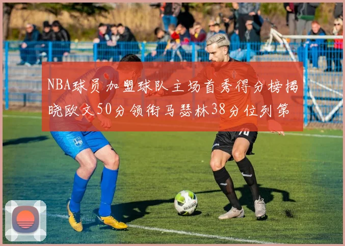 NBA球员加盟球队主场首秀得分榜揭晓欧文50分领衔马瑟林38分位列第四