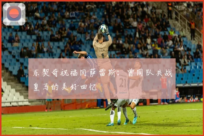 东契奇祝福冈萨雷斯：曾同队共战皇马的美好回忆