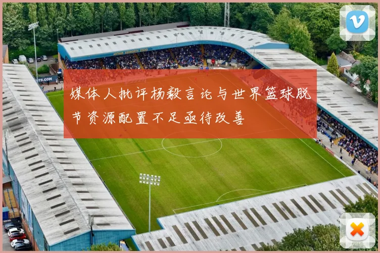 媒体人批评杨毅言论与世界篮球脱节资源配置不足亟待改善