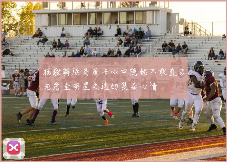 杨毅解读乌度卡心中隐忧不敢直言老詹全明星之选的复杂心情