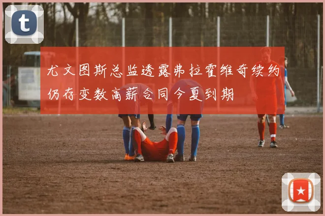 尤文图斯总监透露弗拉霍维奇续约仍存变数高薪合同今夏到期
