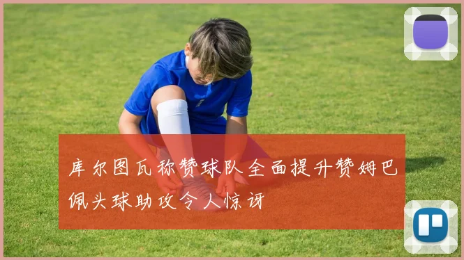 库尔图瓦称赞球队全面提升赞姆巴佩头球助攻令人惊讶