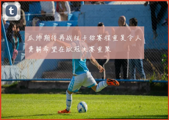 瓜帅期待再战纽卡称赛程重复令人费解希望在欧冠决赛重聚