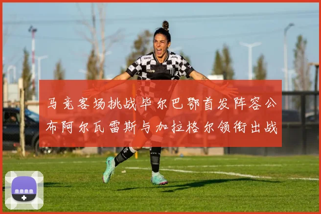 马竞客场挑战毕尔巴鄂首发阵容公布阿尔瓦雷斯与加拉格尔领衔出战
