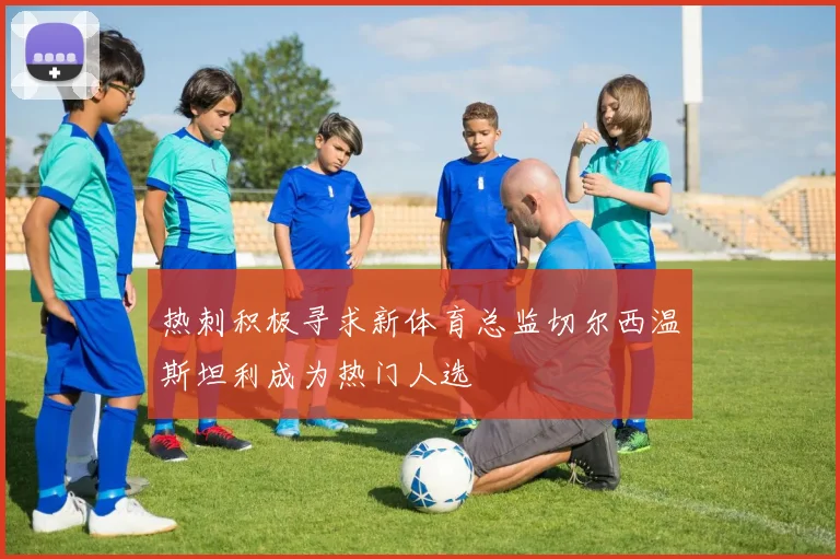 热刺积极寻求新体育总监切尔西温斯坦利成为热门人选