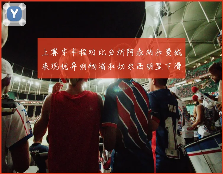 上赛季半程对比分析阿森纳和曼城表现优异利物浦和切尔西明显下滑