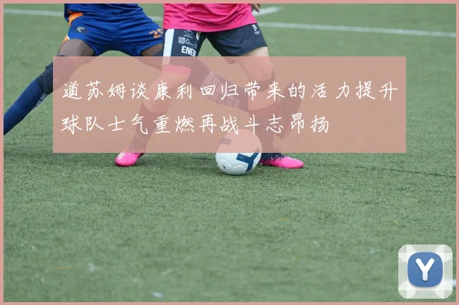 道苏姆谈康利回归带来的活力提升球队士气重燃再战斗志昂扬