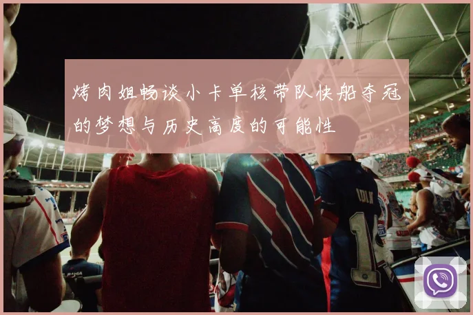 烤肉姐畅谈小卡单核带队快船夺冠的梦想与历史高度的可能性