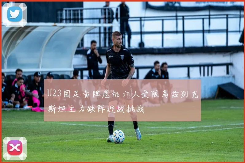 U23国足黄牌危机六人受限乌兹别克斯坦主力缺阵迎战挑战