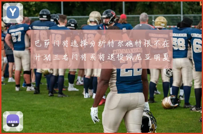 巴萨门将选择分析特尔施特根不在计划三名门将或将退役佩尼亚明夏回归展望
