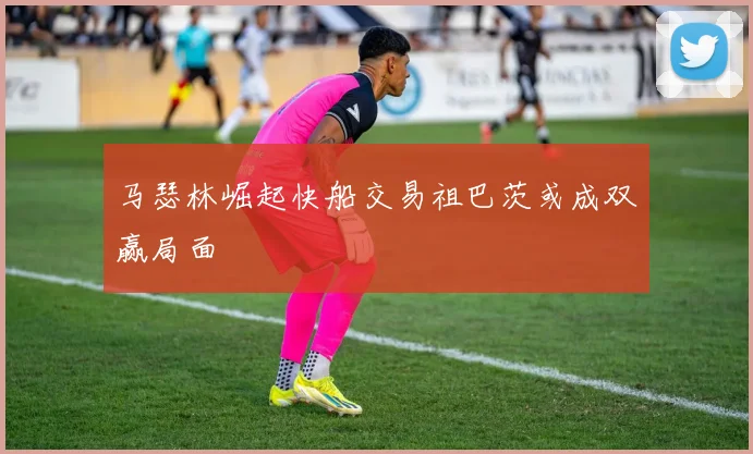 马瑟林崛起快船交易祖巴茨或成双赢局面