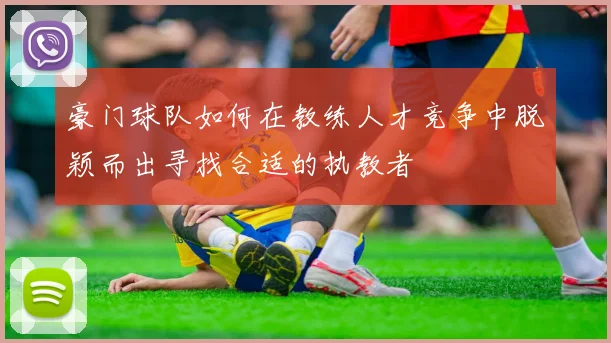 豪门球队如何在教练人才竞争中脱颖而出寻找合适的执教者