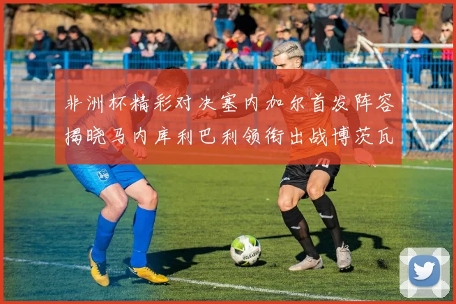非洲杯精彩对决塞内加尔首发阵容揭晓马内库利巴利领衔出战博茨瓦纳